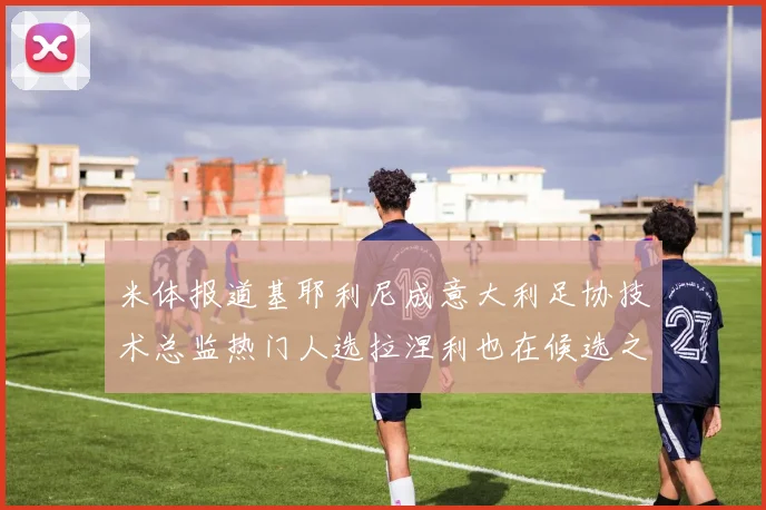 米体报道基耶利尼成意大利足协技术总监热门人选拉涅利也在候选之中