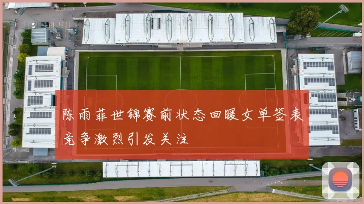 陈雨菲世锦赛前状态回暖女单签表竞争激烈引发关注