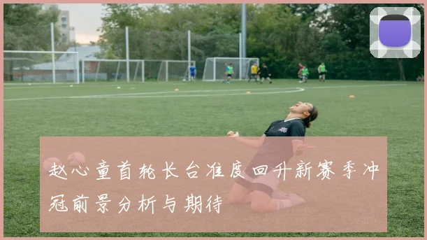 赵心童首轮长台准度回升新赛季冲冠前景分析与期待