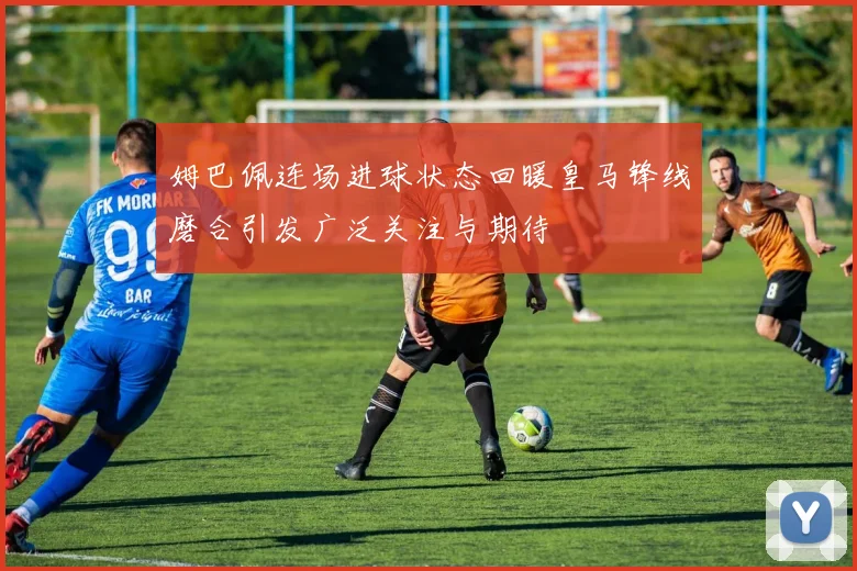 姆巴佩连场进球状态回暖皇马锋线磨合引发广泛关注与期待