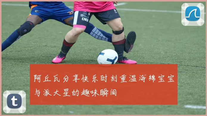 阿丘瓦分享快乐时刻重温海绵宝宝与派大星的趣味瞬间