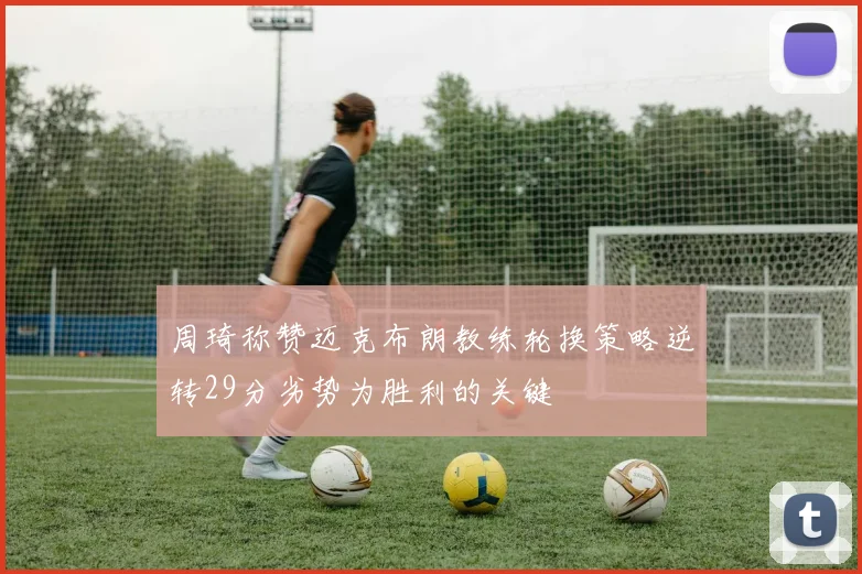 周琦称赞迈克布朗教练轮换策略逆转29分劣势为胜利的关键